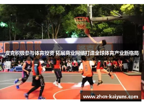 皮克积极参与体育投资 拓展商业网络打造全球体育产业新格局
