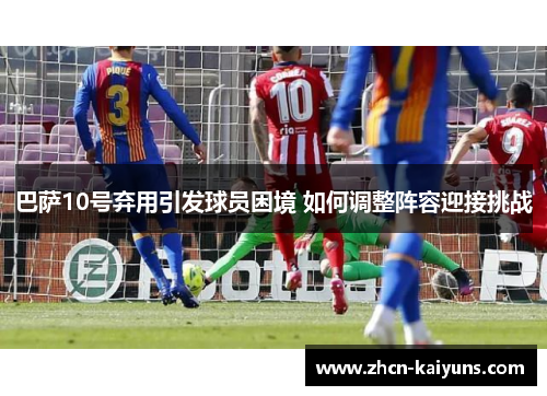 巴萨10号弃用引发球员困境 如何调整阵容迎接挑战