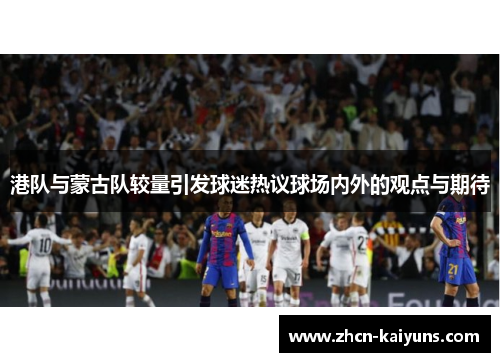 港队与蒙古队较量引发球迷热议球场内外的观点与期待