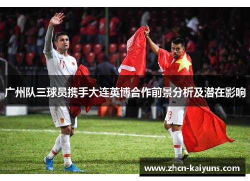广州队三球员携手大连英博合作前景分析及潜在影响