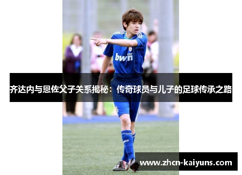 齐达内与恩佐父子关系揭秘：传奇球员与儿子的足球传承之路